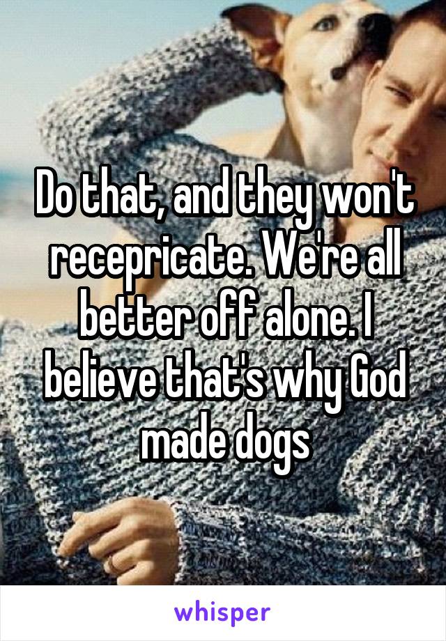 Do that, and they won't recepricate. We're all better off alone. I believe that's why God made dogs