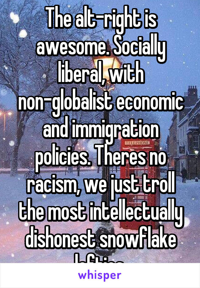 The alt-right is awesome. Socially liberal, with non-globalist economic and immigration policies. Theres no racism, we just troll the most intellectually dishonest snowflake lefties.