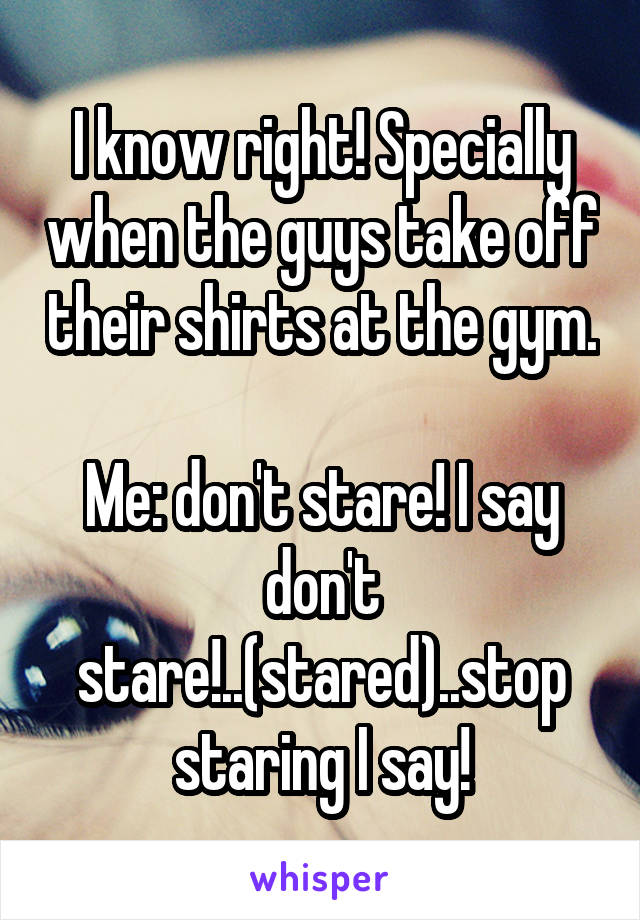 I know right! Specially when the guys take off their shirts at the gym.

Me: don't stare! I say don't stare!..(stared)..stop staring I say!