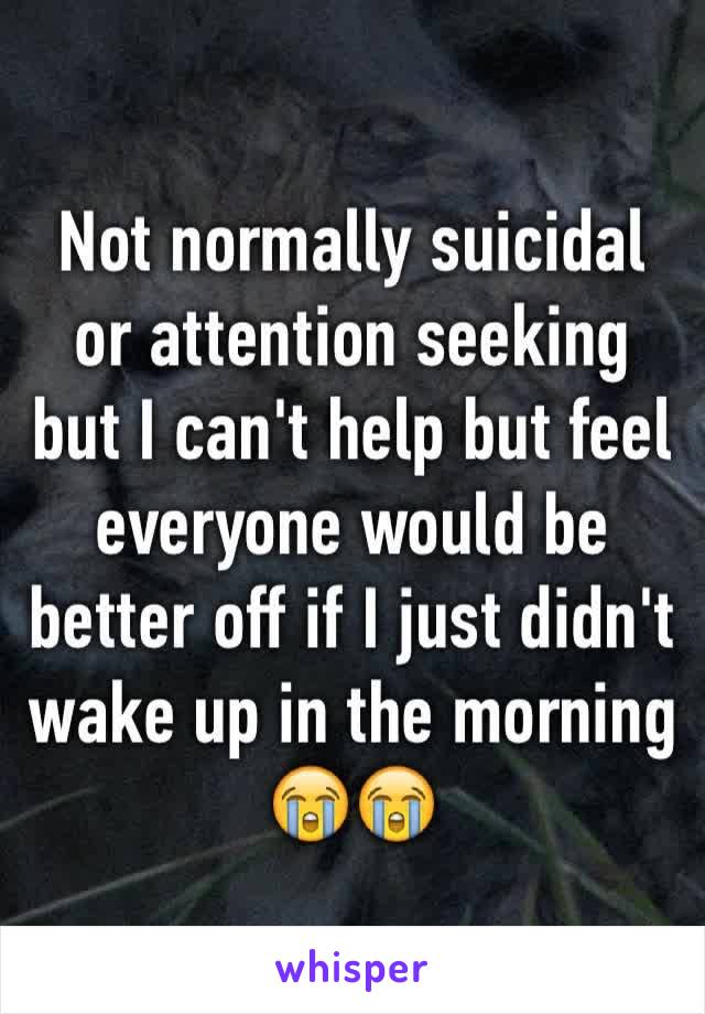 Not normally suicidal or attention seeking but I can't help but feel everyone would be better off if I just didn't wake up in the morning 😭😭