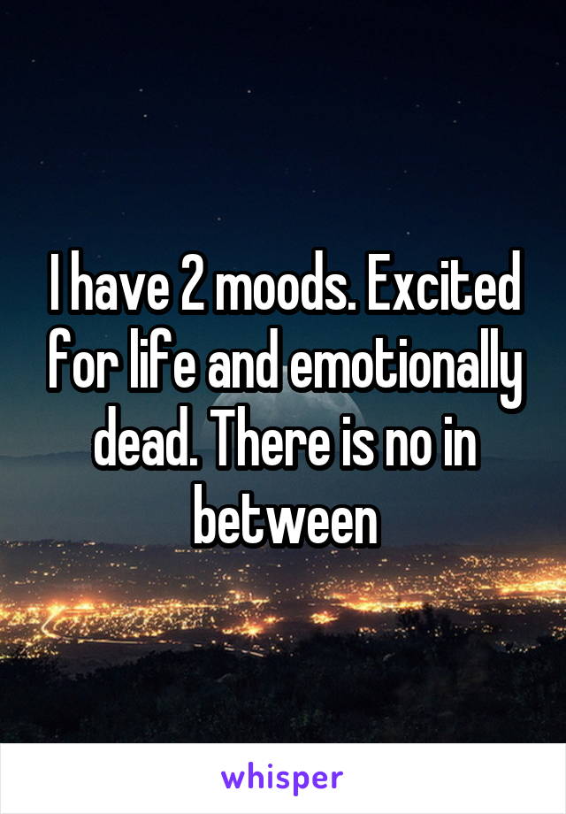 I have 2 moods. Excited for life and emotionally dead. There is no in between