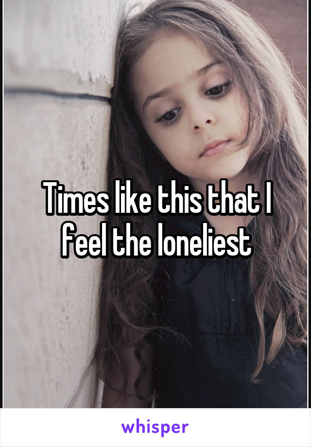 Times like this that I feel the loneliest