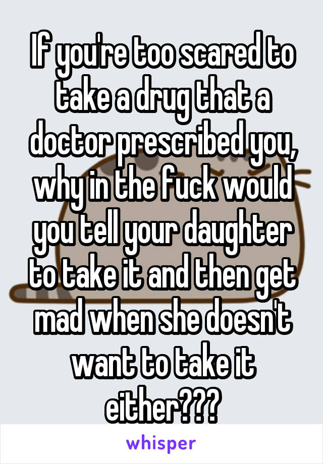 If you're too scared to take a drug that a doctor prescribed you, why in the fuck would you tell your daughter to take it and then get mad when she doesn't want to take it either???