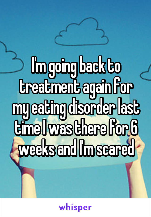 I'm going back to treatment again for my eating disorder last time I was there for 6 weeks and I'm scared