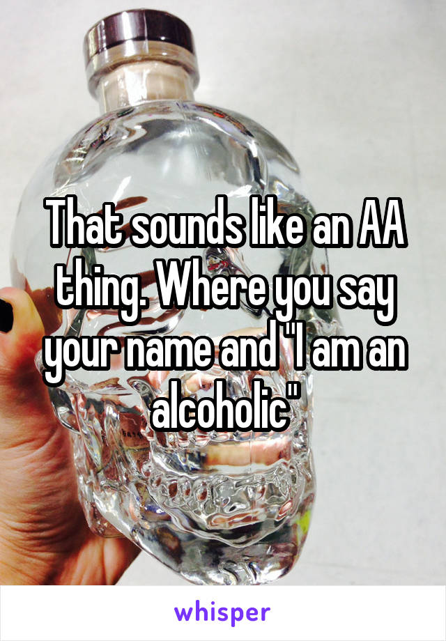 That sounds like an AA thing. Where you say your name and "I am an alcoholic"