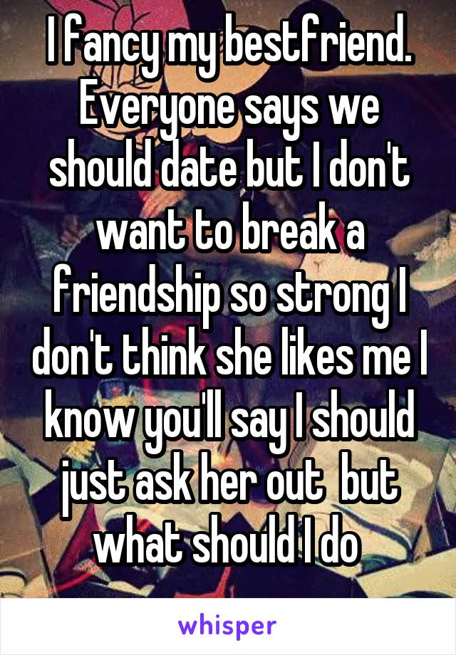 I fancy my bestfriend. Everyone says we should date but I don't want to break a friendship so strong I don't think she likes me I know you'll say I should just ask her out  but what should I do 
