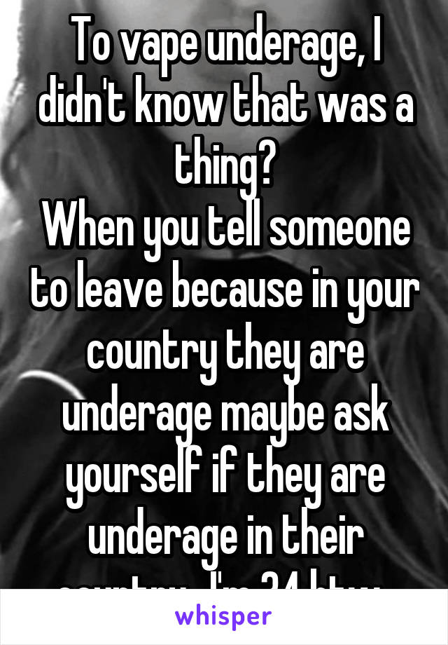 To vape underage, I didn't know that was a thing?
When you tell someone to leave because in your country they are underage maybe ask yourself if they are underage in their country...I'm 34 btw. 