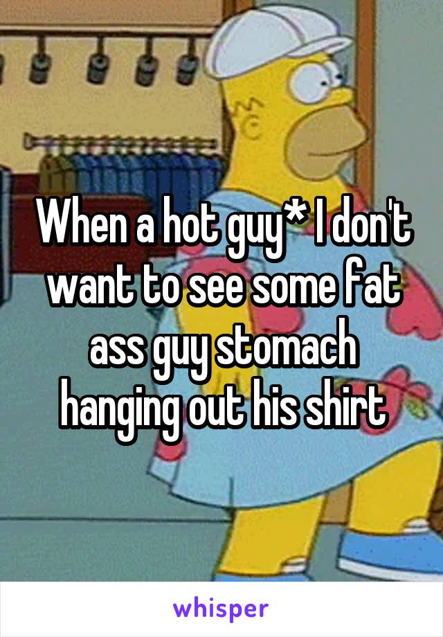 When a hot guy* I don't want to see some fat ass guy stomach hanging out his shirt