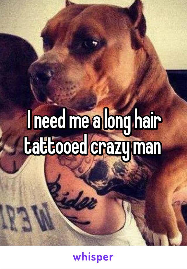 I need me a long hair tattooed crazy man 