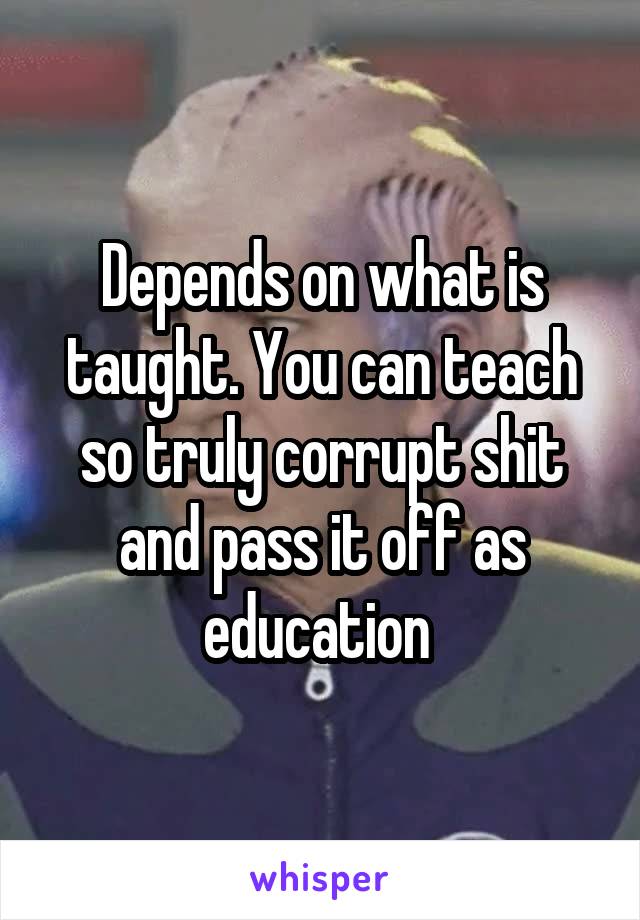 Depends on what is taught. You can teach so truly corrupt shit and pass it off as education 