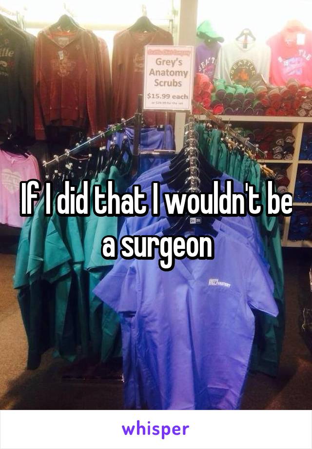 If I did that I wouldn't be a surgeon
