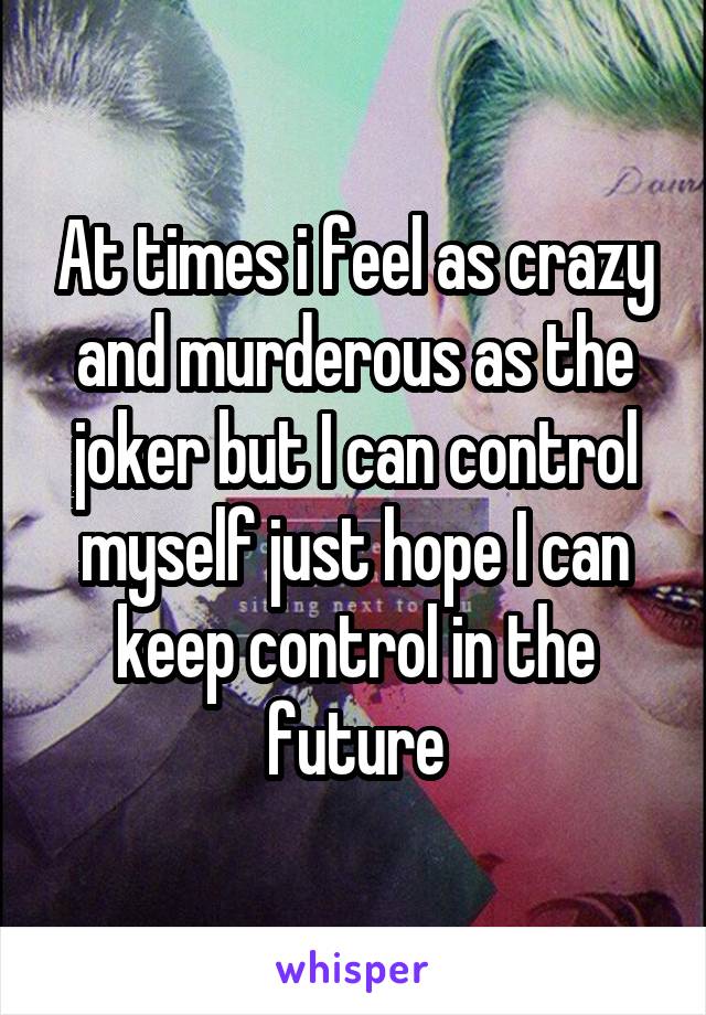 At times i feel as crazy and murderous as the joker but I can control myself just hope I can keep control in the future