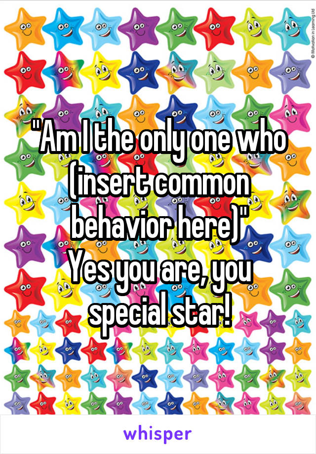 "Am I the only one who (insert common behavior here)"
Yes you are, you special star!