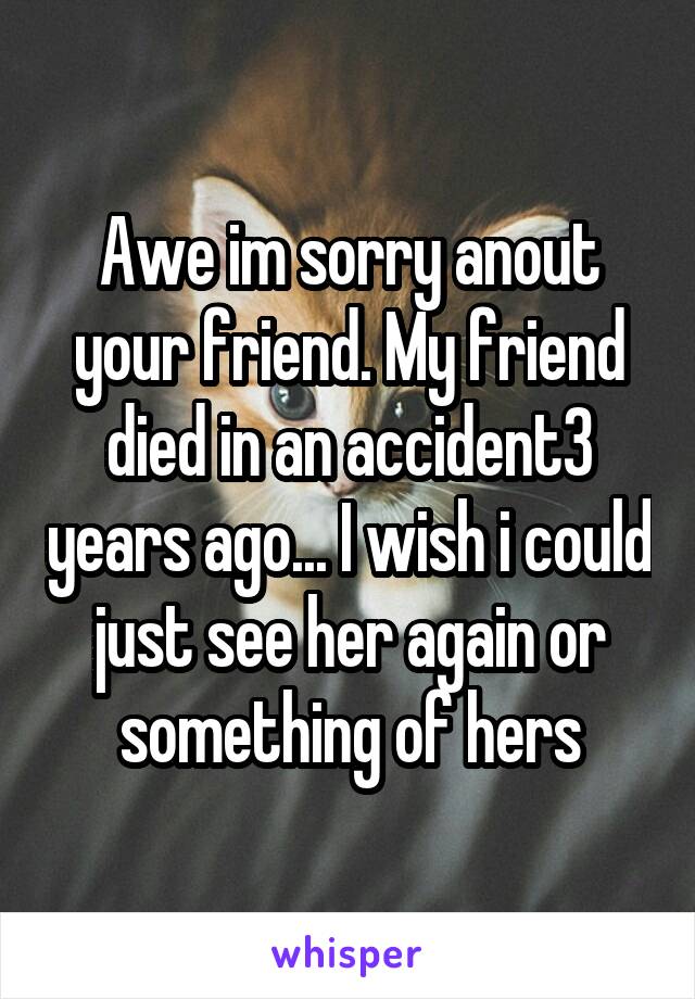 Awe im sorry anout your friend. My friend died in an accident3 years ago... I wish i could just see her again or something of hers