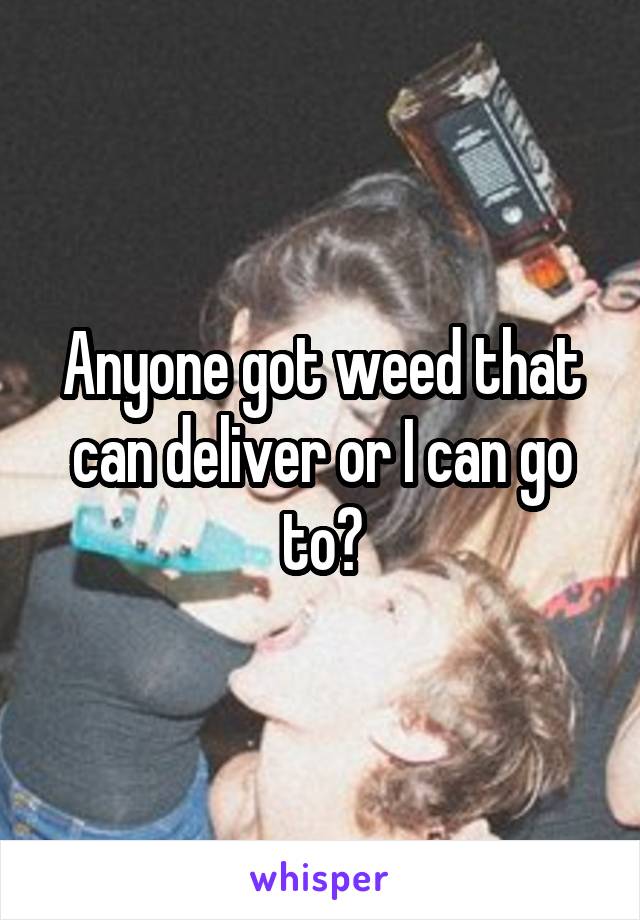 Anyone got weed that can deliver or I can go to?