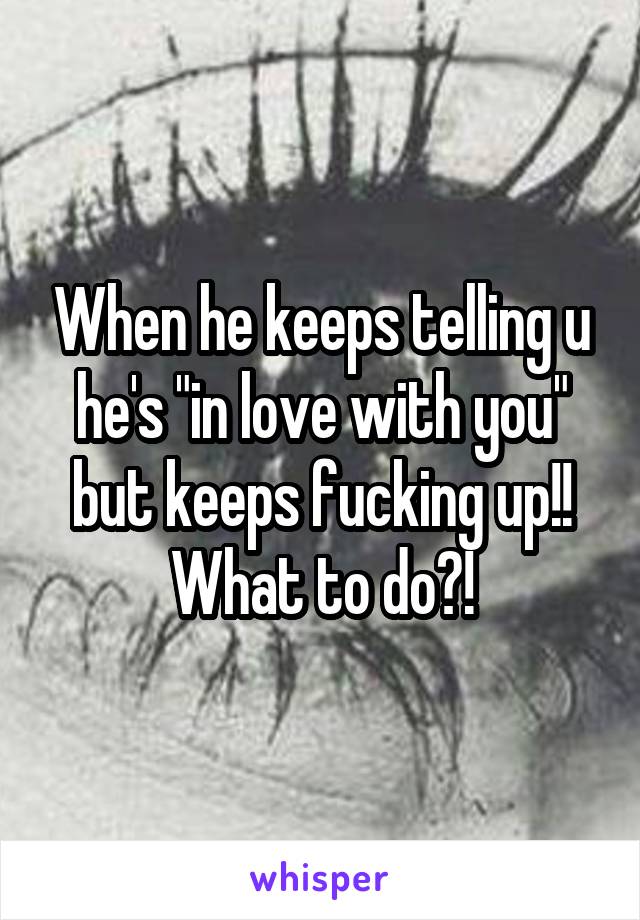 When he keeps telling u he's "in love with you" but keeps fucking up!! What to do?!