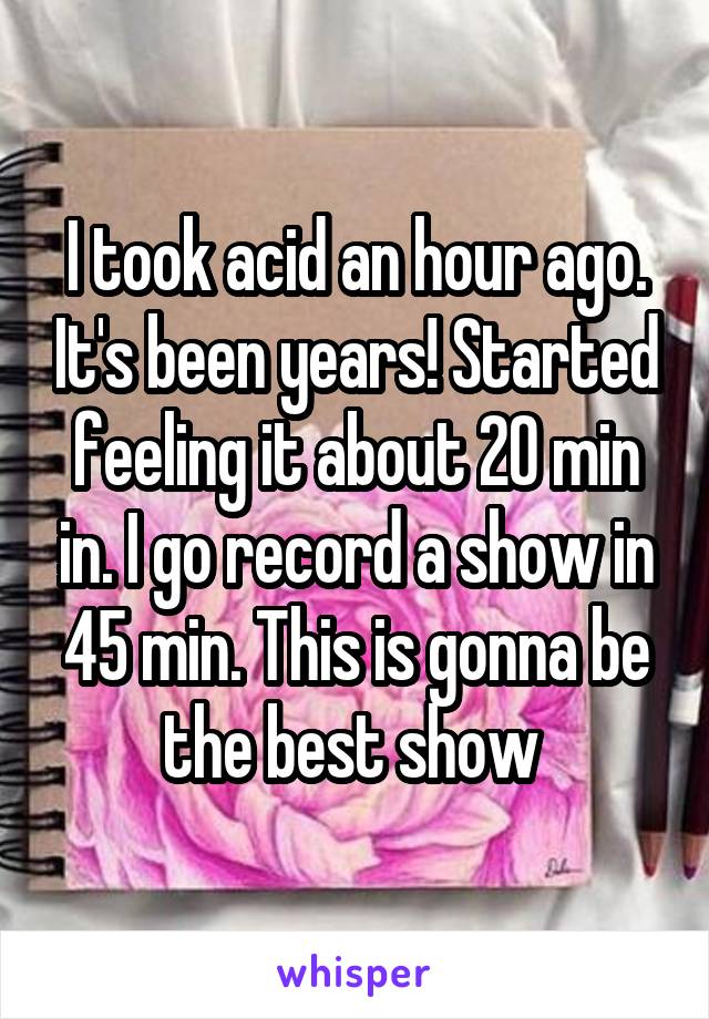 I took acid an hour ago. It's been years! Started feeling it about 20 min in. I go record a show in 45 min. This is gonna be the best show 