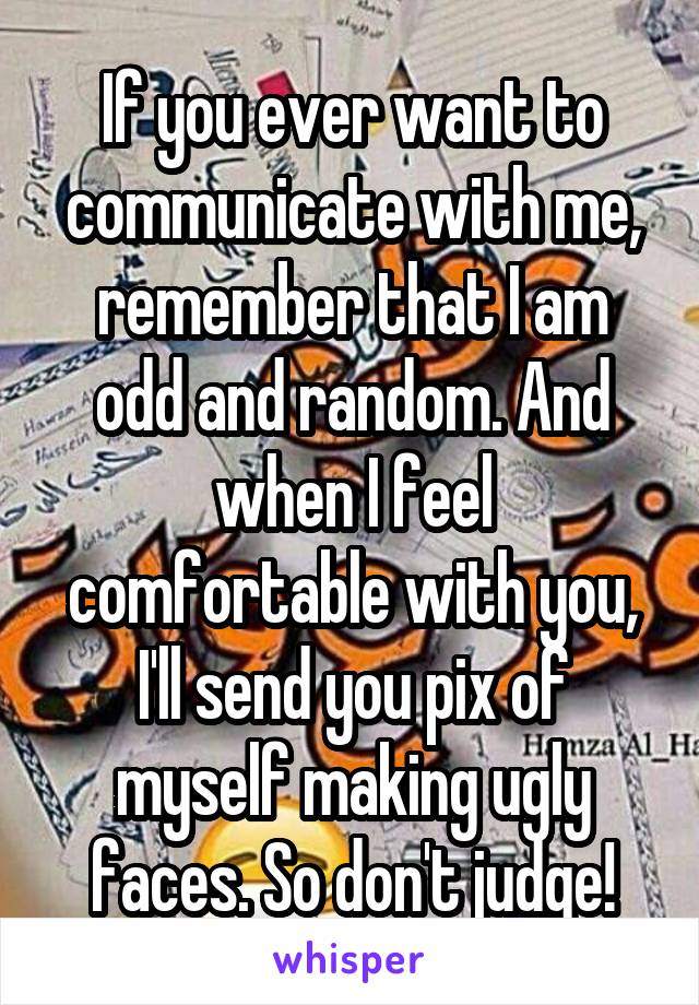 If you ever want to communicate with me, remember that I am odd and random. And when I feel comfortable with you, I'll send you pix of myself making ugly faces. So don't judge!