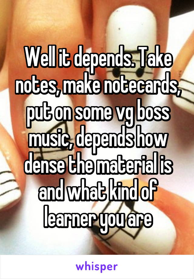 Well it depends. Take notes, make notecards, put on some vg boss music, depends how dense the material is and what kind of learner you are