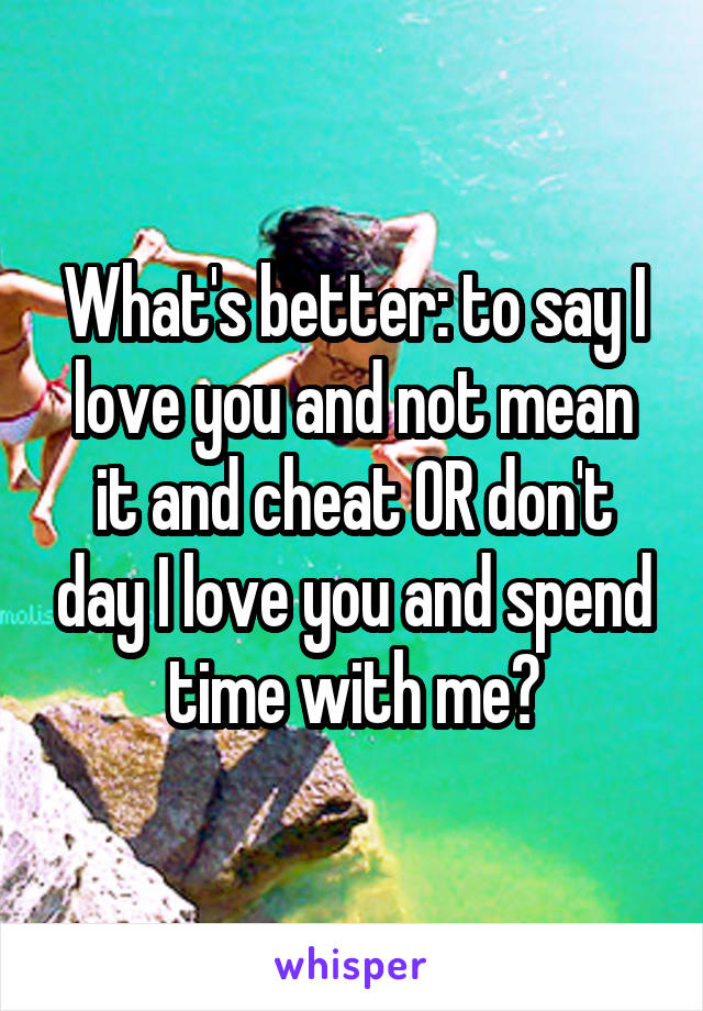 What's better: to say I love you and not mean it and cheat OR don't day I love you and spend time with me?