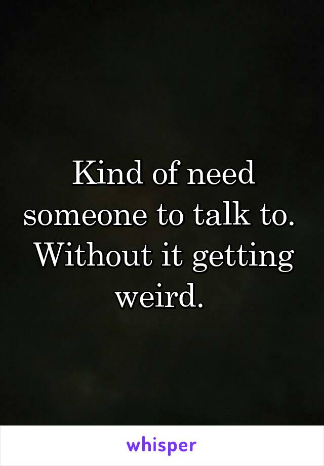 Kind of need someone to talk to. 
Without it getting weird. 