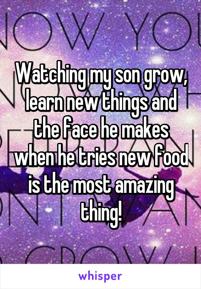 Watching my son grow, learn new things and the face he makes when he tries new food is the most amazing thing!