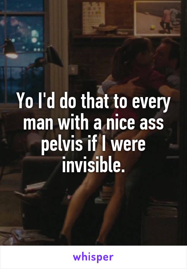 Yo I'd do that to every man with a nice ass pelvis if I were invisible.