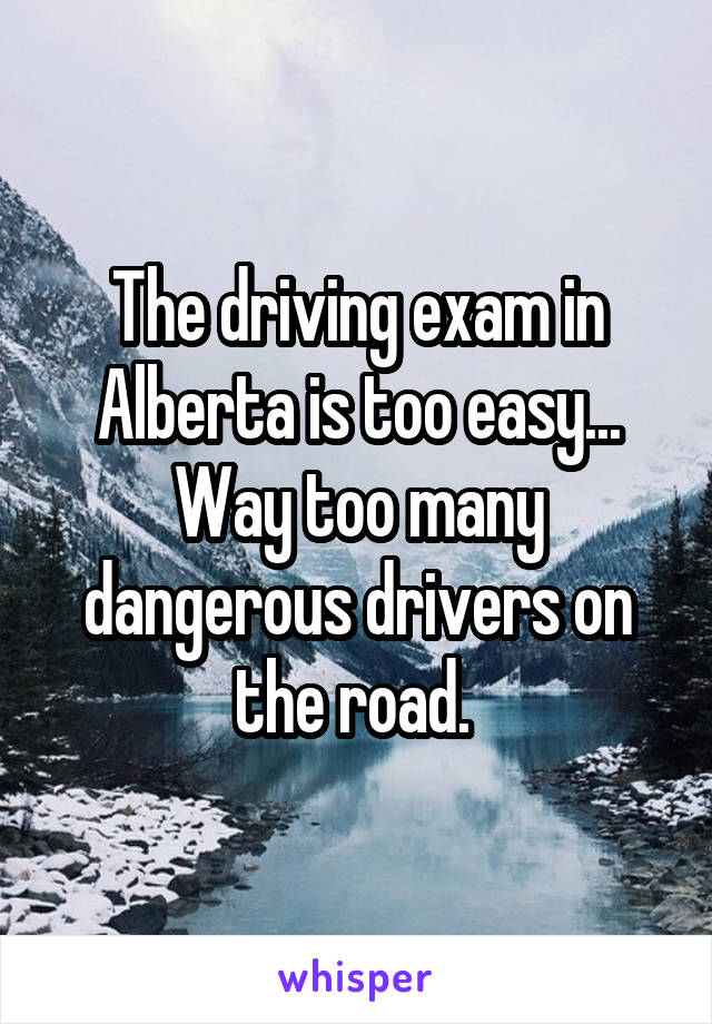 The driving exam in Alberta is too easy... Way too many dangerous drivers on the road. 