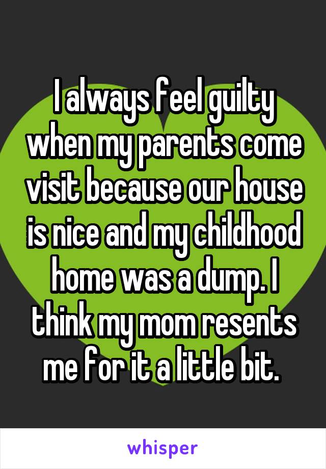 I always feel guilty when my parents come visit because our house is nice and my childhood home was a dump. I think my mom resents me for it a little bit. 