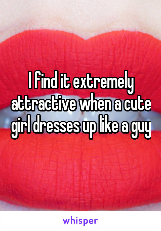 I find it extremely attractive when a cute girl dresses up like a guy 