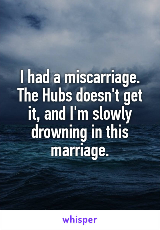 I had a miscarriage. The Hubs doesn't get it, and I'm slowly drowning in this marriage.