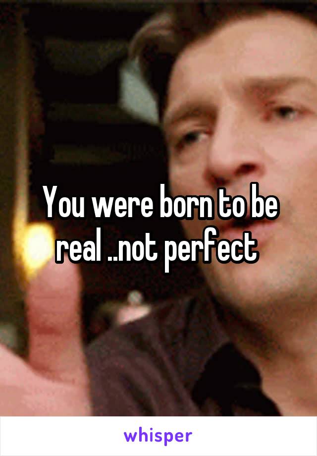 You were born to be real ..not perfect 