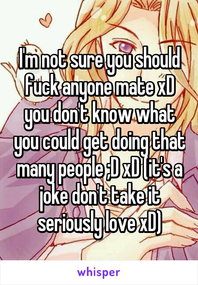 I'm not sure you should fuck anyone mate xD you don't know what you could get doing that many people ;D xD (it's a joke don't take it seriously love xD)