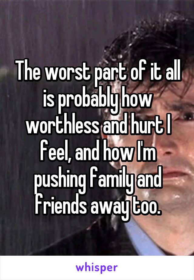 The worst part of it all is probably how worthless and hurt I feel, and how I'm pushing family and friends away too.