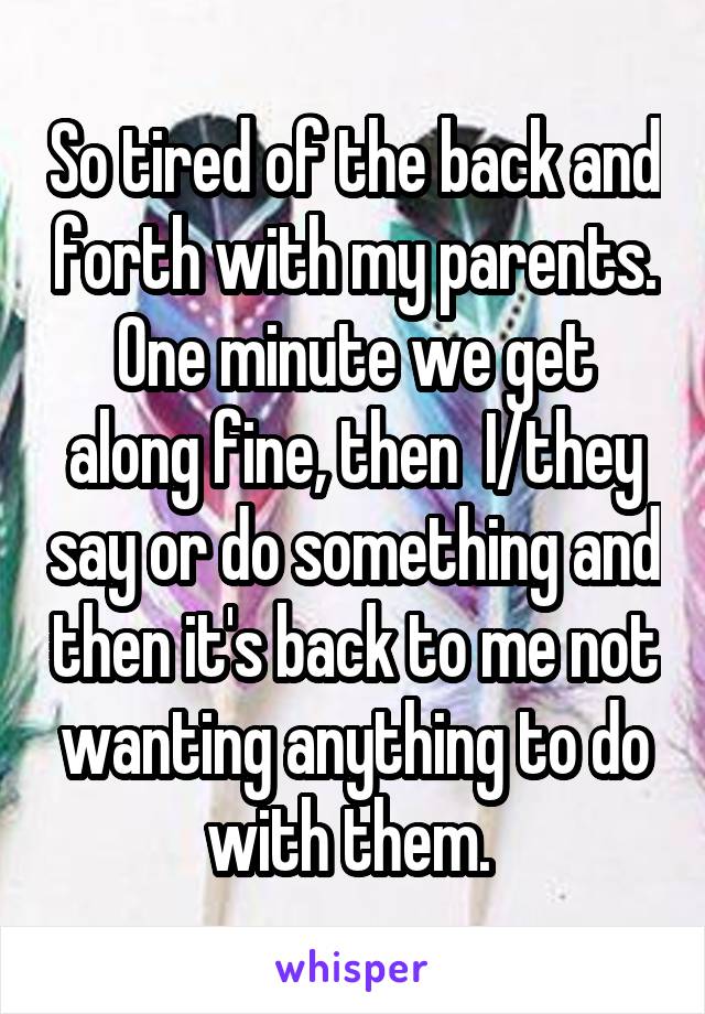 So tired of the back and forth with my parents. One minute we get along fine, then  I/they say or do something and then it's back to me not wanting anything to do with them. 