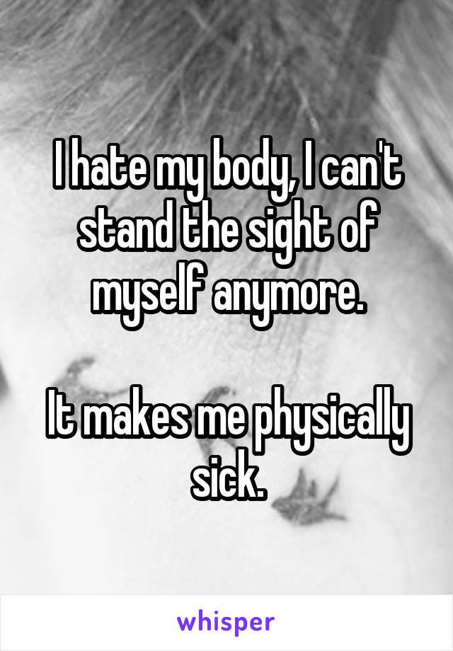 I hate my body, I can't stand the sight of myself anymore.

It makes me physically sick.