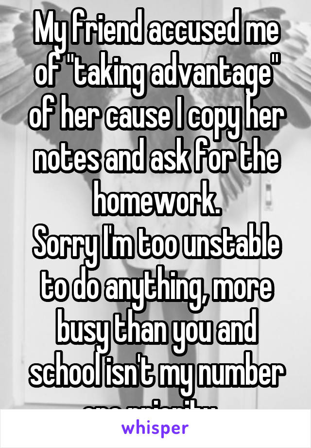 My friend accused me of "taking advantage" of her cause I copy her notes and ask for the homework.
Sorry I'm too unstable to do anything, more busy than you and school isn't my number one priority...