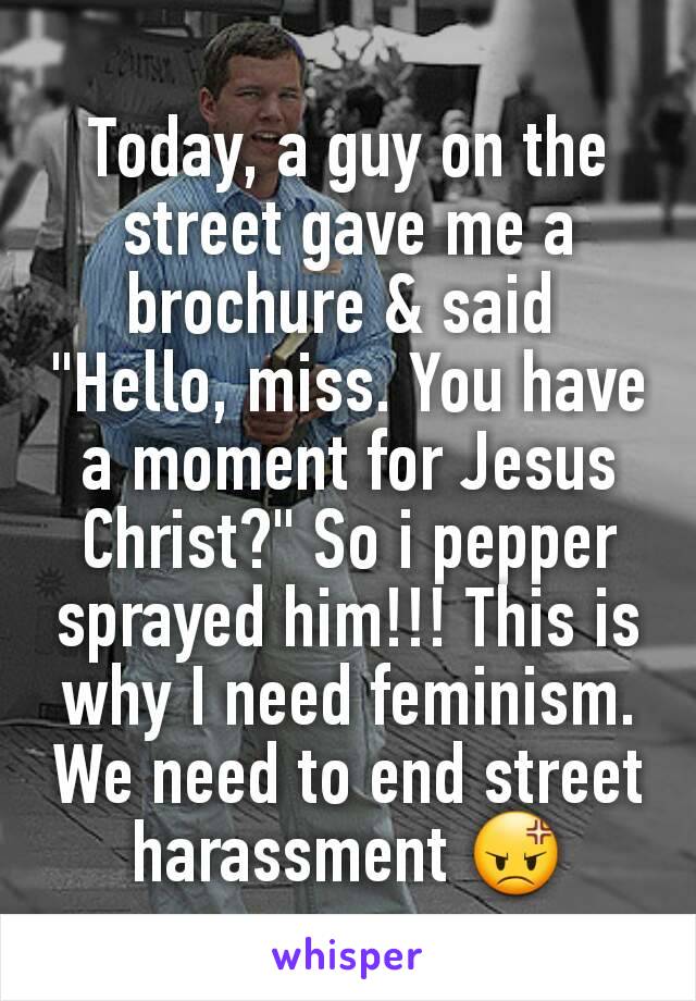 Today, a guy on the street gave me a brochure & said 
"Hello, miss. You have a moment for Jesus Christ?" So i pepper sprayed him!!! This is why I need feminism. We need to end street harassment 😡