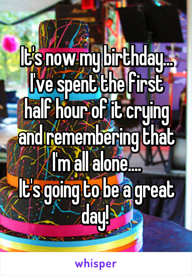 It's now my birthday...
I've spent the first half hour of it crying and remembering that I'm all alone....
It's going to be a great day! 