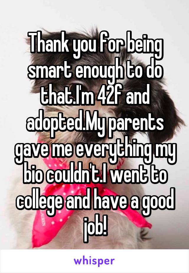 Thank you for being smart enough to do that.I'm 42f and adopted.My parents gave me everything my bio couldn't.I went to college and have a good job!