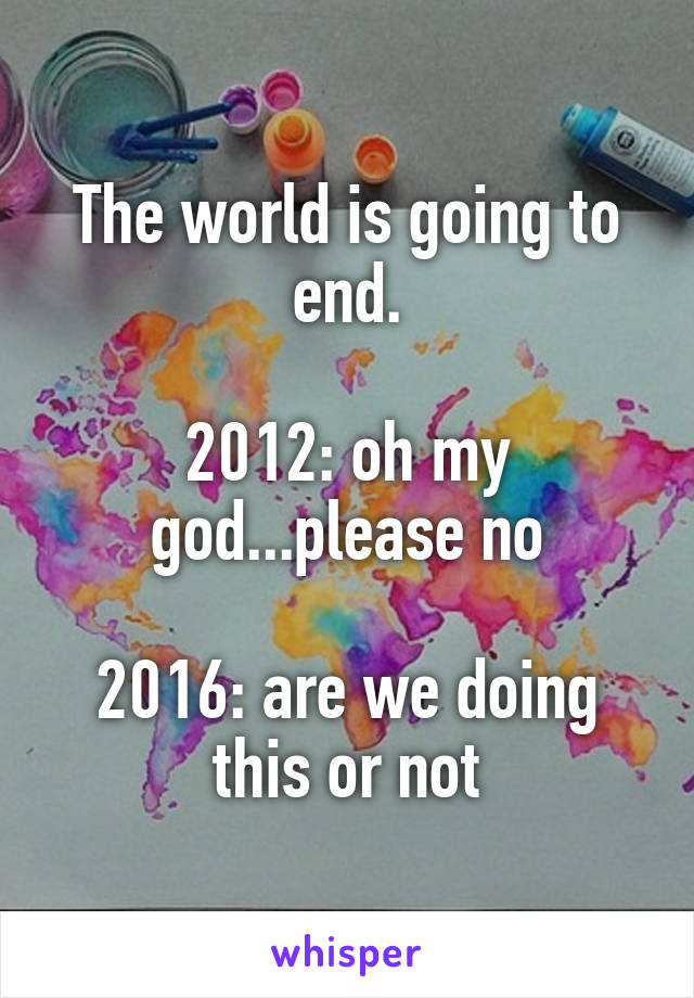 The world is going to end.

2012: oh my god...please no

2016: are we doing this or not