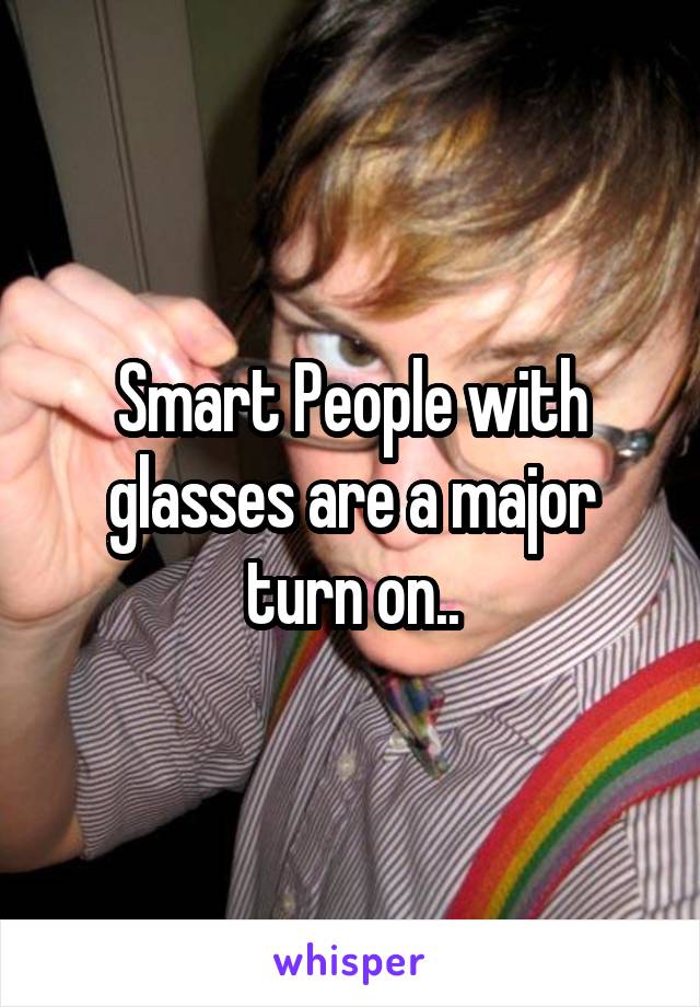 Smart People with glasses are a major turn on..