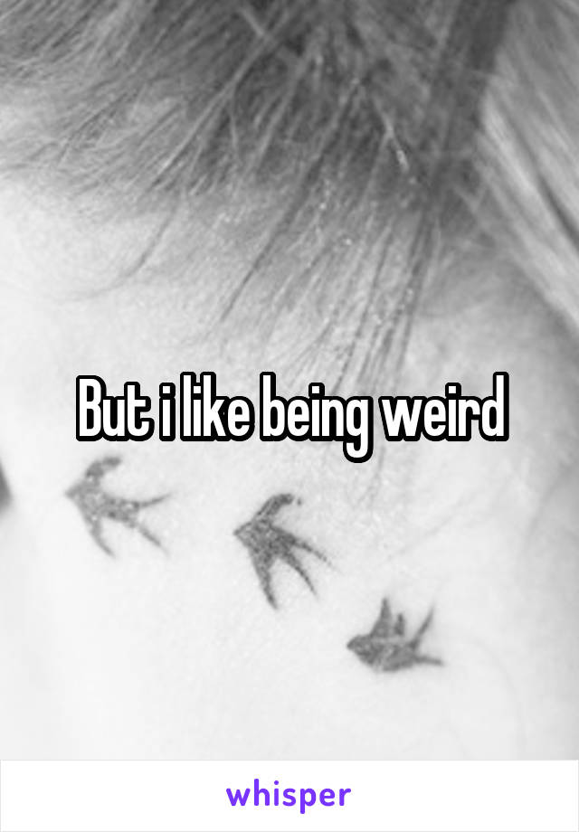 But i like being weird