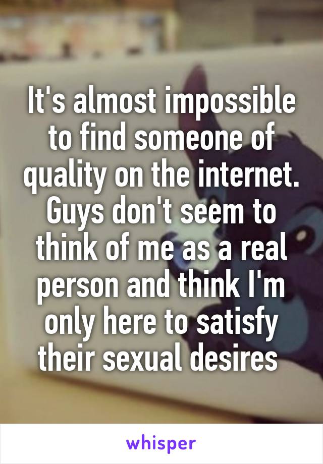 It's almost impossible to find someone of quality on the internet. Guys don't seem to think of me as a real person and think I'm only here to satisfy their sexual desires 