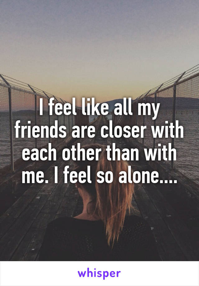 I feel like all my friends are closer with each other than with me. I feel so alone....