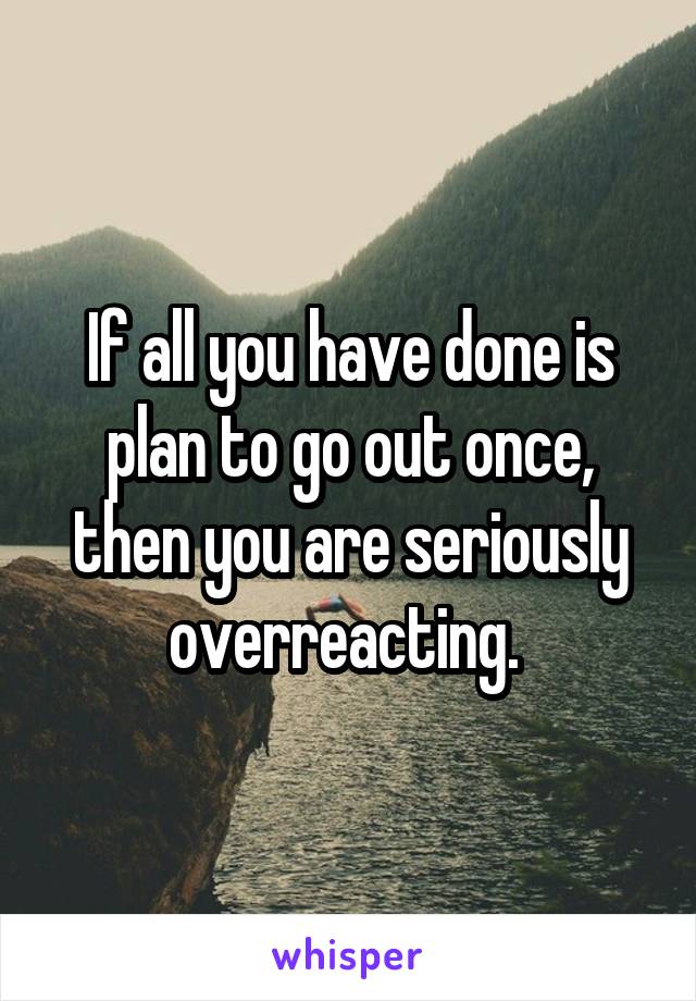 If all you have done is plan to go out once, then you are seriously overreacting. 