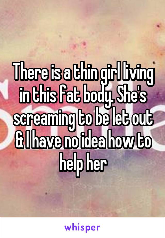 There is a thin girl living in this fat body. She's screaming to be let out & I have no idea how to help her