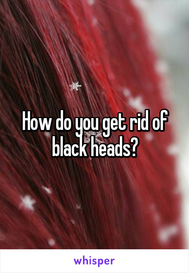 How do you get rid of black heads?