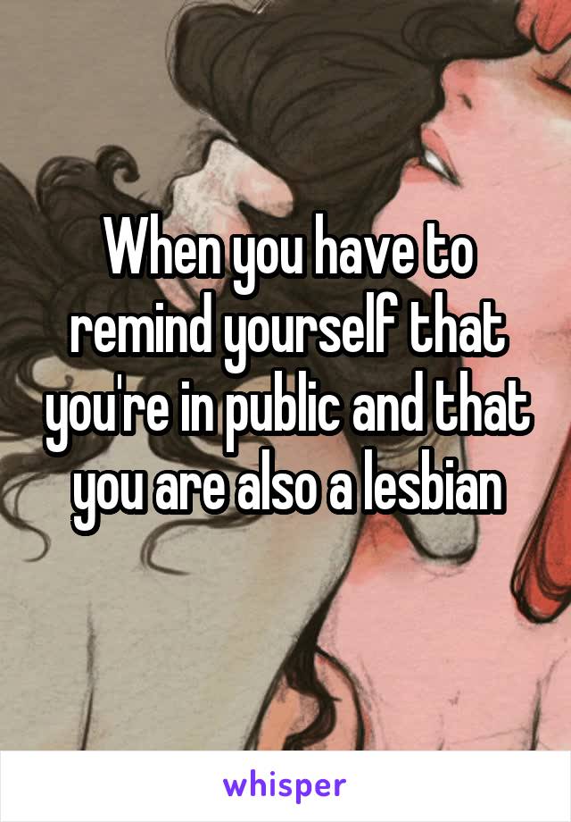 When you have to remind yourself that you're in public and that you are also a lesbian
