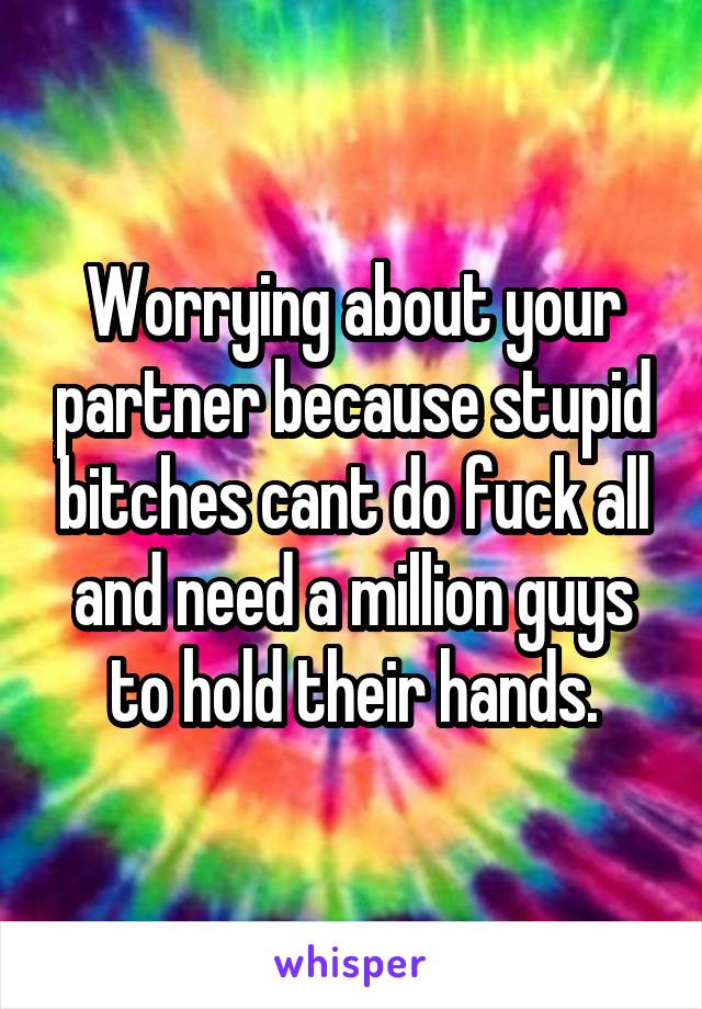 Worrying about your partner because stupid bitches cant do fuck all and need a million guys to hold their hands.